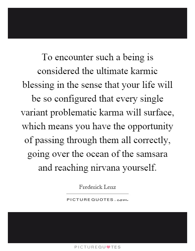 To encounter such a being is considered the ultimate karmic blessing in the sense that your life will be so configured that every single variant problematic karma will surface, which means you have the opportunity of passing through them all correctly, going over the ocean of the samsara and reaching nirvana yourself Picture Quote #1