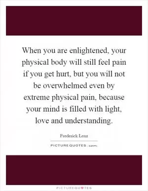 When you are enlightened, your physical body will still feel pain if you get hurt, but you will not be overwhelmed even by extreme physical pain, because your mind is filled with light, love and understanding Picture Quote #1
