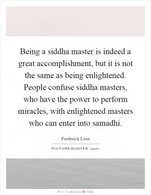 Being a siddha master is indeed a great accomplishment, but it is not the same as being enlightened. People confuse siddha masters, who have the power to perform miracles, with enlightened masters who can enter into samadhi Picture Quote #1