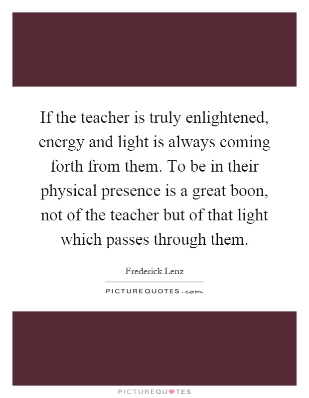 If the teacher is truly enlightened, energy and light is always coming forth from them. To be in their physical presence is a great boon, not of the teacher but of that light which passes through them Picture Quote #1