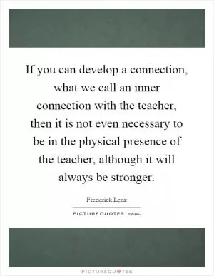 If you can develop a connection, what we call an inner connection with the teacher, then it is not even necessary to be in the physical presence of the teacher, although it will always be stronger Picture Quote #1