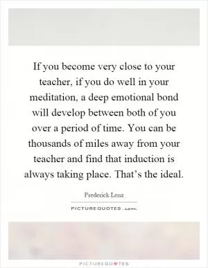 If you become very close to your teacher, if you do well in your meditation, a deep emotional bond will develop between both of you over a period of time. You can be thousands of miles away from your teacher and find that induction is always taking place. That’s the ideal Picture Quote #1
