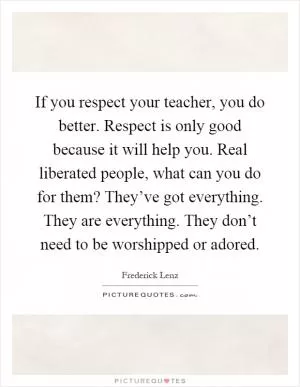 If you respect your teacher, you do better. Respect is only good because it will help you. Real liberated people, what can you do for them? They’ve got everything. They are everything. They don’t need to be worshipped or adored Picture Quote #1