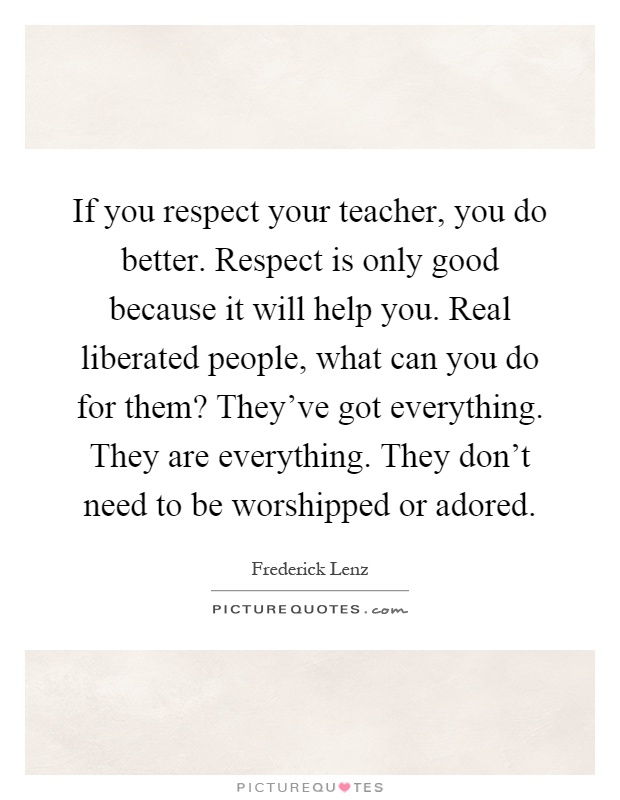 If you respect your teacher, you do better. Respect is only good because it will help you. Real liberated people, what can you do for them? They've got everything. They are everything. They don't need to be worshipped or adored Picture Quote #1