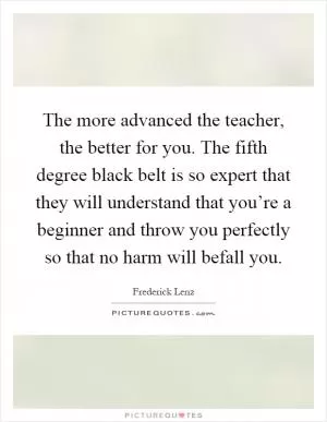 The more advanced the teacher, the better for you. The fifth degree black belt is so expert that they will understand that you’re a beginner and throw you perfectly so that no harm will befall you Picture Quote #1