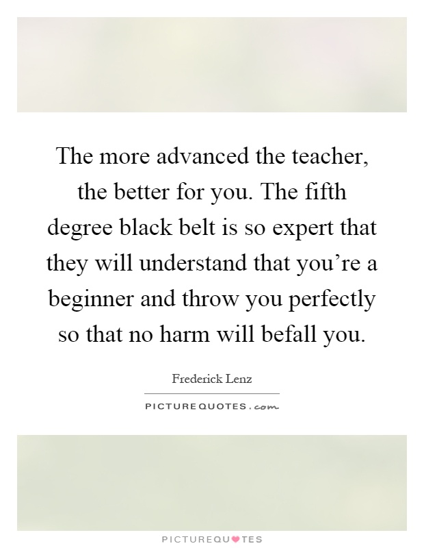 The more advanced the teacher, the better for you. The fifth degree black belt is so expert that they will understand that you're a beginner and throw you perfectly so that no harm will befall you Picture Quote #1