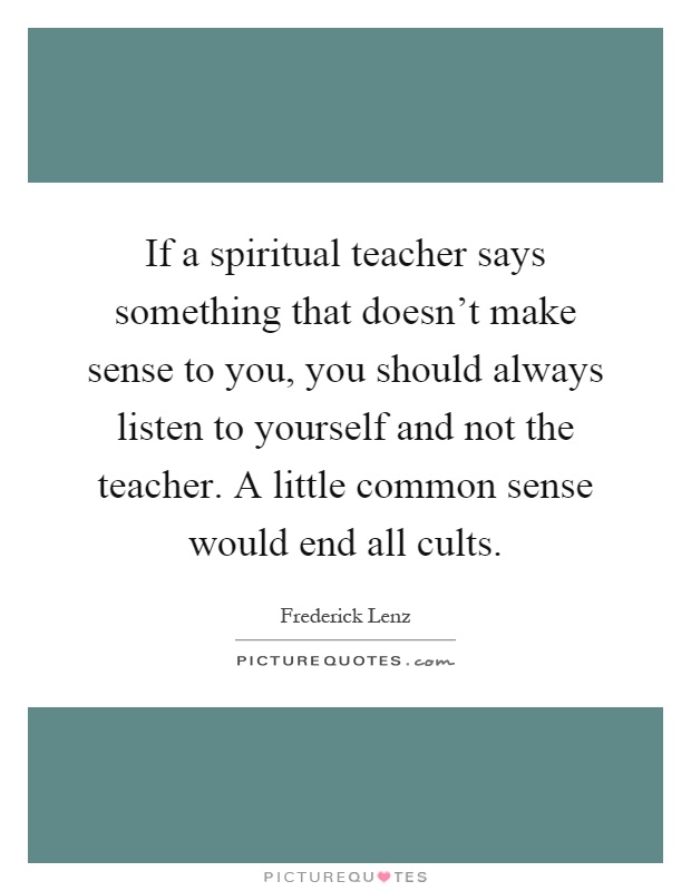 If a spiritual teacher says something that doesn't make sense to you, you should always listen to yourself and not the teacher. A little common sense would end all cults Picture Quote #1