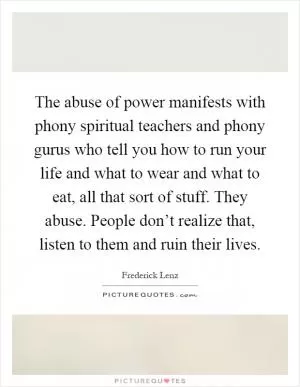 The abuse of power manifests with phony spiritual teachers and phony gurus who tell you how to run your life and what to wear and what to eat, all that sort of stuff. They abuse. People don’t realize that, listen to them and ruin their lives Picture Quote #1