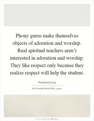 Phony gurus make themselves objects of adoration and worship. Real spiritual teachers aren’t interested in adoration and worship. They like respect only because they realize respect will help the student Picture Quote #1