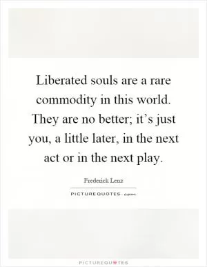 Liberated souls are a rare commodity in this world. They are no better; it’s just you, a little later, in the next act or in the next play Picture Quote #1