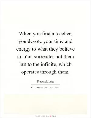 When you find a teacher, you devote your time and energy to what they believe in. You surrender not them but to the infinite, which operates through them Picture Quote #1