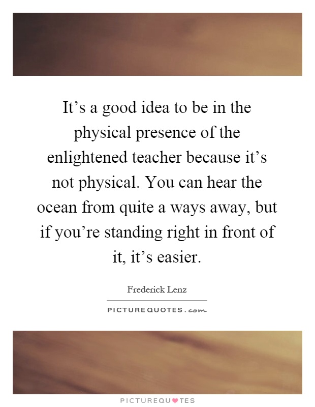 It's a good idea to be in the physical presence of the enlightened teacher because it's not physical. You can hear the ocean from quite a ways away, but if you're standing right in front of it, it's easier Picture Quote #1