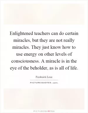 Enlightened teachers can do certain miracles, but they are not really miracles. They just know how to use energy on other levels of consciousness. A miracle is in the eye of the beholder, as is all of life Picture Quote #1