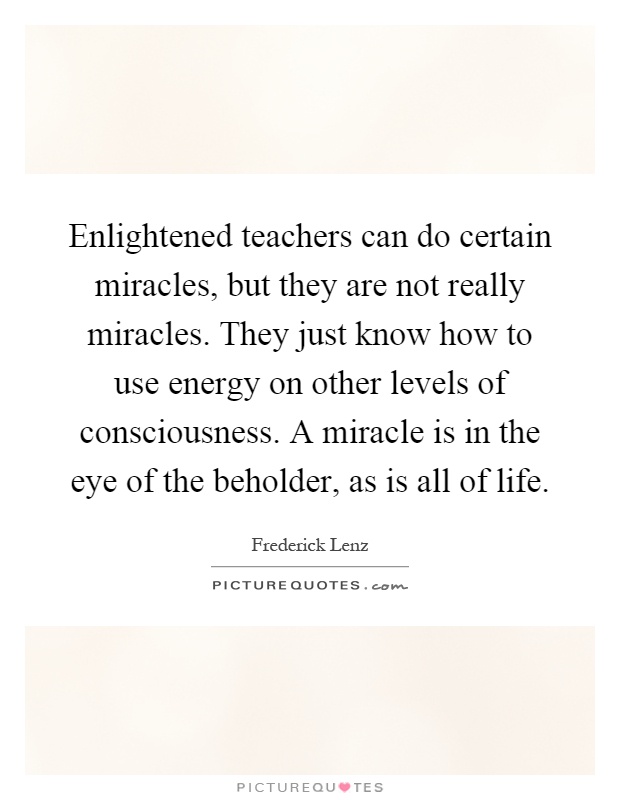 Enlightened teachers can do certain miracles, but they are not really miracles. They just know how to use energy on other levels of consciousness. A miracle is in the eye of the beholder, as is all of life Picture Quote #1