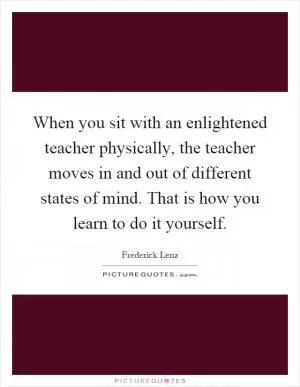 When you sit with an enlightened teacher physically, the teacher moves in and out of different states of mind. That is how you learn to do it yourself Picture Quote #1
