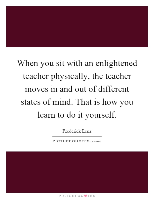 When you sit with an enlightened teacher physically, the teacher moves in and out of different states of mind. That is how you learn to do it yourself Picture Quote #1
