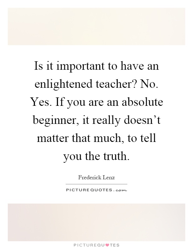 Is it important to have an enlightened teacher? No. Yes. If you are an absolute beginner, it really doesn't matter that much, to tell you the truth Picture Quote #1