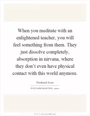 When you meditate with an enlightened teacher, you will feel something from them. They just dissolve completely, absorption in nirvana, where they don’t even have physical contact with this world anymore Picture Quote #1