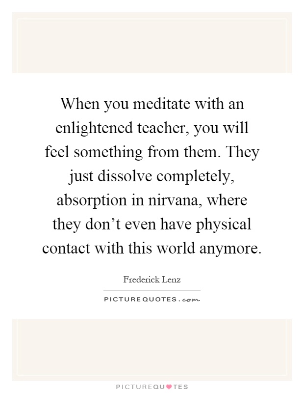 When you meditate with an enlightened teacher, you will feel something from them. They just dissolve completely, absorption in nirvana, where they don't even have physical contact with this world anymore Picture Quote #1