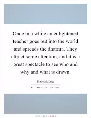 Once in a while an enlightened teacher goes out into the world and spreads the dharma. They attract some attention, and it is a great spectacle to see who and why and what is drawn Picture Quote #1