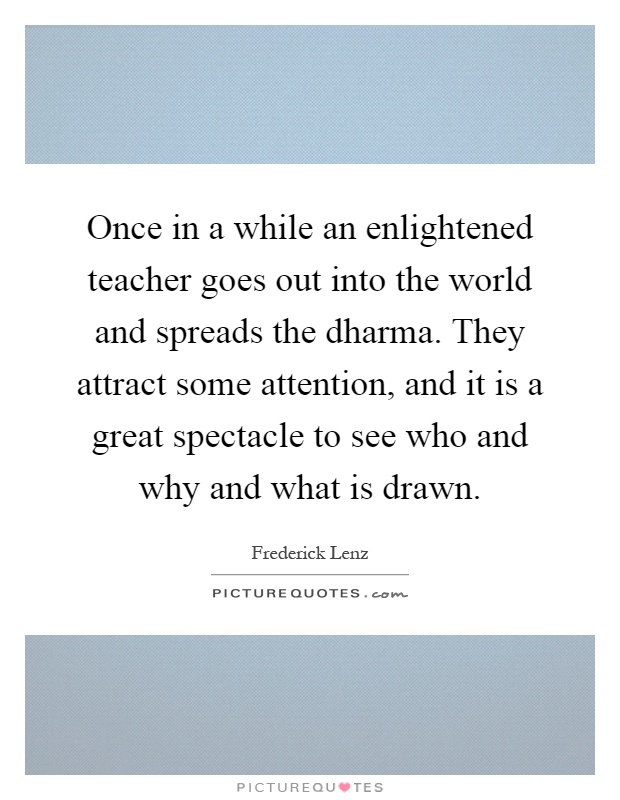 Once in a while an enlightened teacher goes out into the world and spreads the dharma. They attract some attention, and it is a great spectacle to see who and why and what is drawn Picture Quote #1