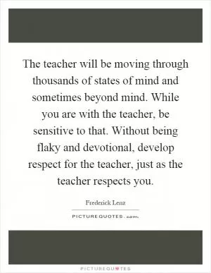 The teacher will be moving through thousands of states of mind and sometimes beyond mind. While you are with the teacher, be sensitive to that. Without being flaky and devotional, develop respect for the teacher, just as the teacher respects you Picture Quote #1