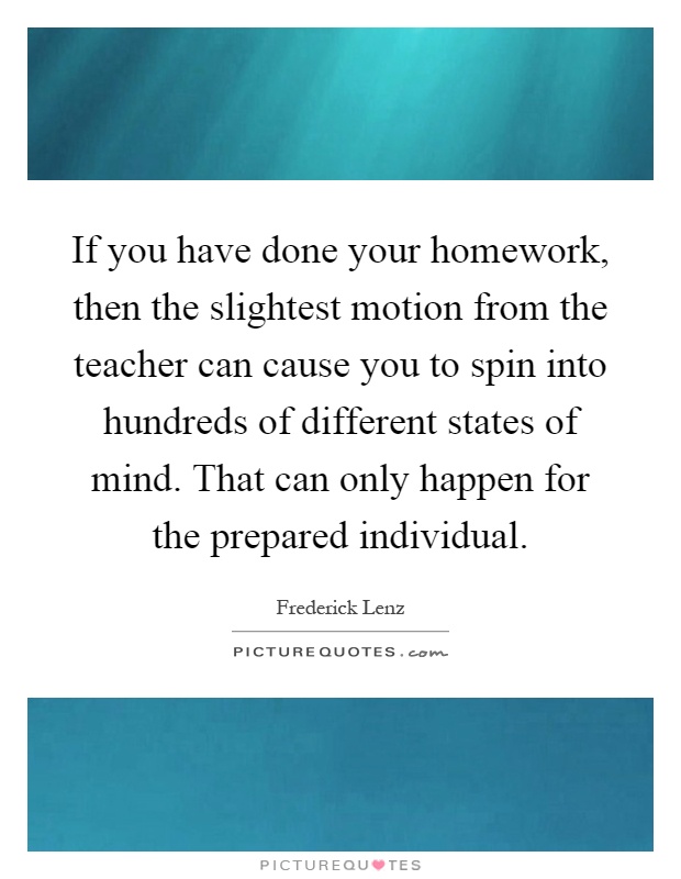 If you have done your homework, then the slightest motion from the teacher can cause you to spin into hundreds of different states of mind. That can only happen for the prepared individual Picture Quote #1