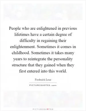 People who are enlightened in previous lifetimes have a certain degree of difficulty in regaining their enlightenment. Sometimes it comes in childhood. Sometimes it takes many years to reintegrate the personality structure that they gained when they first entered into this world Picture Quote #1
