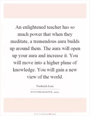 An enlightened teacher has so much power that when they meditate, a tremendous aura builds up around them. The aura will open up your aura and increase it. You will move into a higher plane of knowledge. You will gain a new view of the world Picture Quote #1