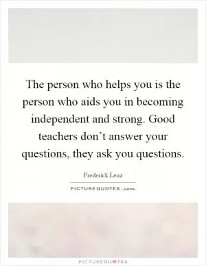 The person who helps you is the person who aids you in becoming independent and strong. Good teachers don’t answer your questions, they ask you questions Picture Quote #1