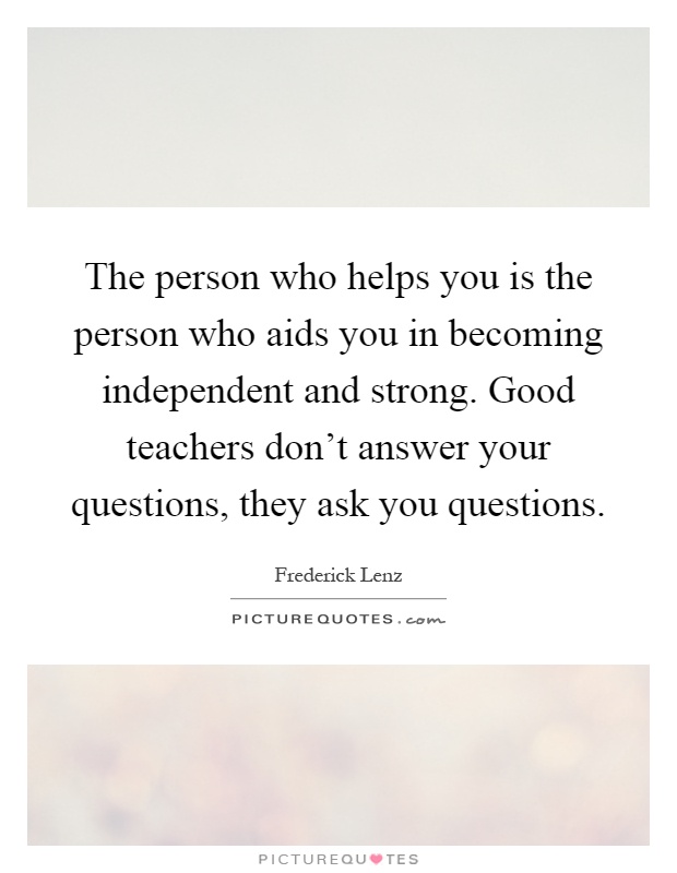 The person who helps you is the person who aids you in becoming independent and strong. Good teachers don't answer your questions, they ask you questions Picture Quote #1