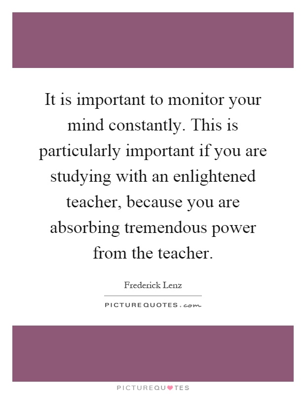 It is important to monitor your mind constantly. This is particularly important if you are studying with an enlightened teacher, because you are absorbing tremendous power from the teacher Picture Quote #1