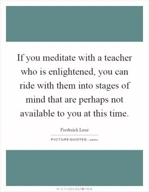 If you meditate with a teacher who is enlightened, you can ride with them into stages of mind that are perhaps not available to you at this time Picture Quote #1