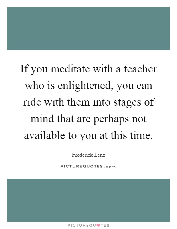 If you meditate with a teacher who is enlightened, you can ride with them into stages of mind that are perhaps not available to you at this time Picture Quote #1