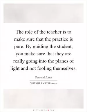 The role of the teacher is to make sure that the practice is pure. By guiding the student, you make sure that they are really going into the planes of light and not fooling themselves Picture Quote #1