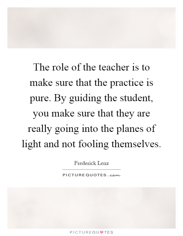 The role of the teacher is to make sure that the practice is pure. By guiding the student, you make sure that they are really going into the planes of light and not fooling themselves Picture Quote #1