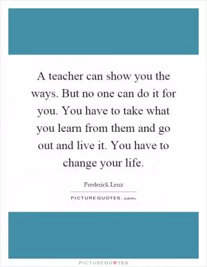 A teacher can show you the ways. But no one can do it for you. You have to take what you learn from them and go out and live it. You have to change your life Picture Quote #1
