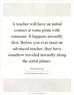 A teacher will have an initial contact at some point with someone. It happens inwardly first. Before you ever meet an advanced teacher, they have somehow traveled inwardly along the astral planes Picture Quote #1