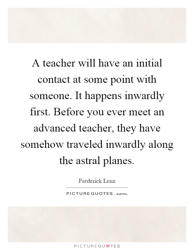 A teacher will have an initial contact at some point with someone. It happens inwardly first. Before you ever meet an advanced teacher, they have somehow traveled inwardly along the astral planes Picture Quote #1