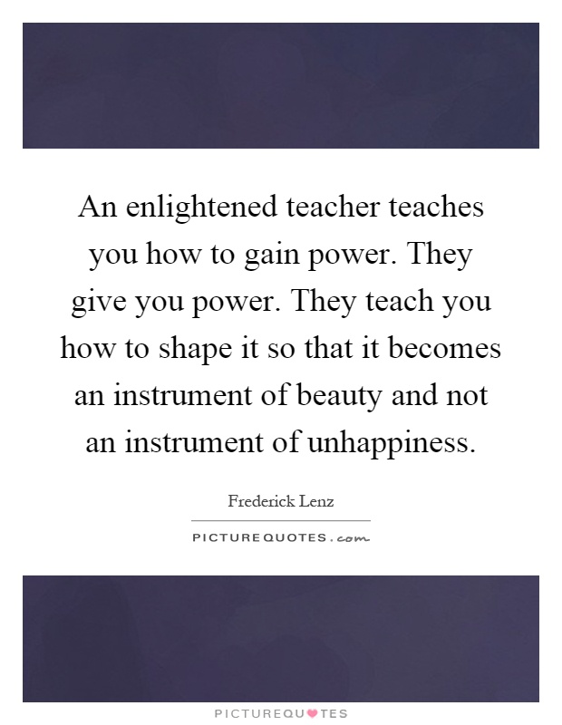 An enlightened teacher teaches you how to gain power. They give you power. They teach you how to shape it so that it becomes an instrument of beauty and not an instrument of unhappiness Picture Quote #1