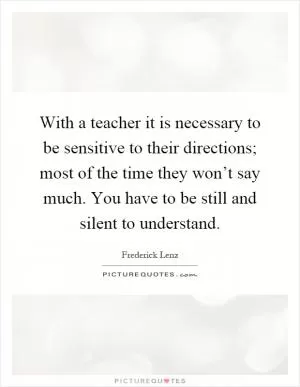 With a teacher it is necessary to be sensitive to their directions; most of the time they won’t say much. You have to be still and silent to understand Picture Quote #1