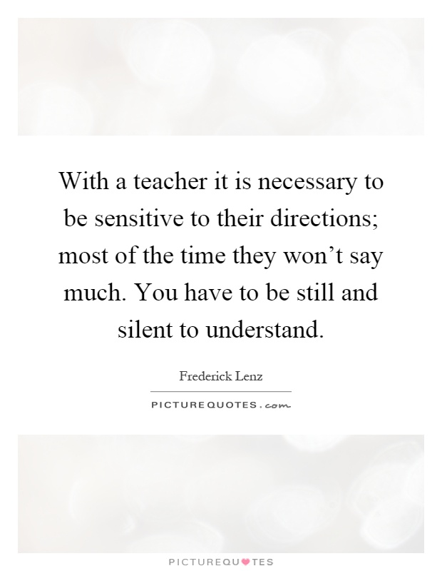 With a teacher it is necessary to be sensitive to their directions; most of the time they won't say much. You have to be still and silent to understand Picture Quote #1