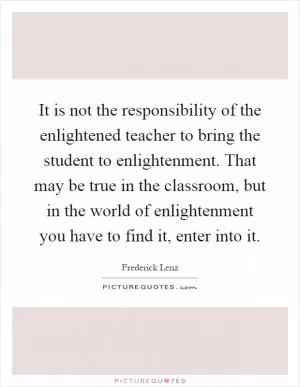 It is not the responsibility of the enlightened teacher to bring the student to enlightenment. That may be true in the classroom, but in the world of enlightenment you have to find it, enter into it Picture Quote #1