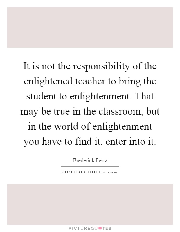 It is not the responsibility of the enlightened teacher to bring the student to enlightenment. That may be true in the classroom, but in the world of enlightenment you have to find it, enter into it Picture Quote #1