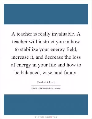 A teacher is really invaluable. A teacher will instruct you in how to stabilize your energy field, increase it, and decrease the loss of energy in your life and how to be balanced, wise, and funny Picture Quote #1