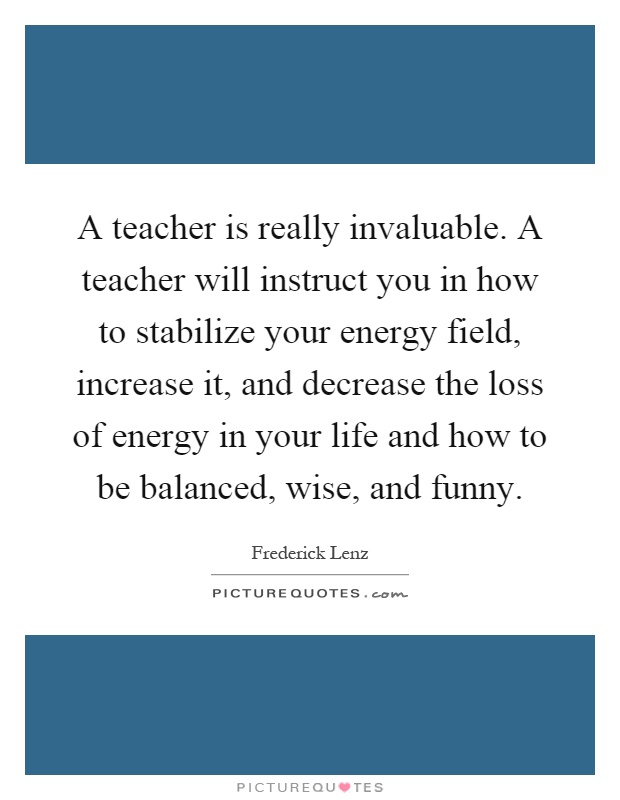 A teacher is really invaluable. A teacher will instruct you in how to stabilize your energy field, increase it, and decrease the loss of energy in your life and how to be balanced, wise, and funny Picture Quote #1
