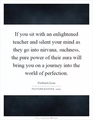 If you sit with an enlightened teacher and silent your mind as they go into nirvana, suchness, the pure power of their aura will bring you on a journey into the world of perfection Picture Quote #1