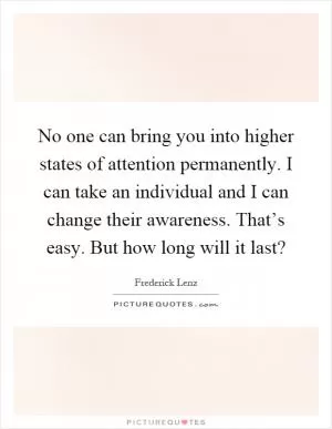 No one can bring you into higher states of attention permanently. I can take an individual and I can change their awareness. That’s easy. But how long will it last? Picture Quote #1