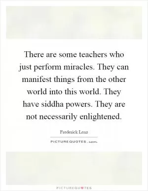 There are some teachers who just perform miracles. They can manifest things from the other world into this world. They have siddha powers. They are not necessarily enlightened Picture Quote #1