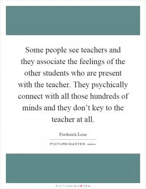 Some people see teachers and they associate the feelings of the other students who are present with the teacher. They psychically connect with all those hundreds of minds and they don’t key to the teacher at all Picture Quote #1